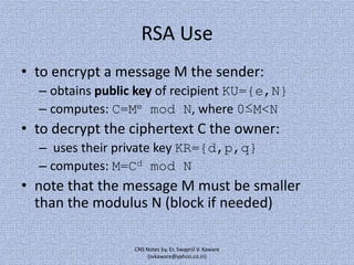 RSA Use
• to encrypt a message M the sender:
– obtains public key of recipient KU={e,N}
– computes: C=Me mod N, where 0≤M<N

• to decrypt the ciphertext C the owner:
– uses their private key KR={d,p,q}
– computes: M=Cd mod N

• note that the message M must be smaller
than the modulus N (block if needed)
CNS Notes by, Er. Swapnil V. Kaware
(svkaware@yahoo.co.in)

 