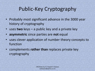 Public-Key Cryptography
• Probably most significant advance in the 3000 year
history of cryptography
• uses two keys – a public key and a private key
• asymmetric since parties are not equal
• uses clever application of number theory concepts to
function
• complements rather than replaces private key
cryptography

CNS Notes by, Er. Swapnil V. Kaware
(svkaware@yahoo.co.in)

 