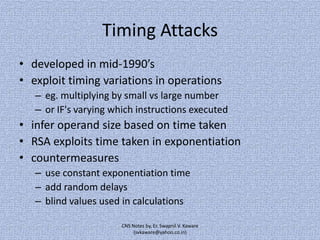 Timing Attacks
• developed in mid-1990’s
• exploit timing variations in operations
– eg. multiplying by small vs large number
– or IF's varying which instructions executed

• infer operand size based on time taken
• RSA exploits time taken in exponentiation
• countermeasures
– use constant exponentiation time
– add random delays
– blind values used in calculations
CNS Notes by, Er. Swapnil V. Kaware
(svkaware@yahoo.co.in)

 