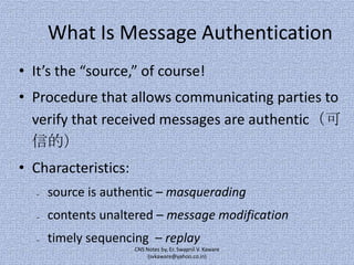 What Is Message Authentication
• It’s the “source,” of course!
• Procedure that allows communicating parties to
verify that received messages are authentic（可
信的）
• Characteristics:
–

source is authentic – masquerading

–

contents unaltered – message modification

–

timely sequencing – replay
CNS Notes by, Er. Swapnil V. Kaware
(svkaware@yahoo.co.in)

 
