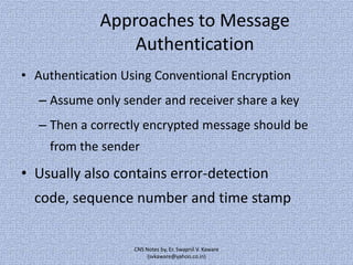 Approaches to Message
Authentication
• Authentication Using Conventional Encryption

– Assume only sender and receiver share a key
– Then a correctly encrypted message should be
from the sender

• Usually also contains error-detection
code, sequence number and time stamp

CNS Notes by, Er. Swapnil V. Kaware
(svkaware@yahoo.co.in)

 