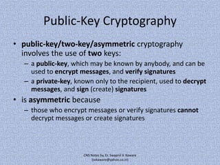 Public-Key Cryptography
• public-key/two-key/asymmetric cryptography
involves the use of two keys:
– a public-key, which may be known by anybody, and can be
used to encrypt messages, and verify signatures
– a private-key, known only to the recipient, used to decrypt
messages, and sign (create) signatures

• is asymmetric because
– those who encrypt messages or verify signatures cannot
decrypt messages or create signatures

CNS Notes by, Er. Swapnil V. Kaware
(svkaware@yahoo.co.in)

 