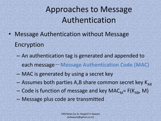 Approaches to Message
Authentication
• Message Authentication without Message
Encryption
– An authentication tag is generated and appended to
each message－Message Authentication Code (MAC)
–
–
–
–

MAC is generated by using a secret key
Assumes both parties A,B share common secret key KAB
Code is function of message and key MACM= F(KAB, M)
Message plus code are transmitted
CNS Notes by, Er. Swapnil V. Kaware
(svkaware@yahoo.co.in)

 