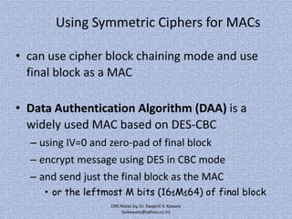 Using Symmetric Ciphers for MACs
• can use cipher block chaining mode and use
final block as a MAC
• Data Authentication Algorithm (DAA) is a
widely used MAC based on DES-CBC
– using IV=0 and zero-pad of final block
– encrypt message using DES in CBC mode

– and send just the final block as the MAC
• or the leftmost M bits (16≤M≤64) of final block
CNS Notes by, Er. Swapnil V. Kaware
(svkaware@yahoo.co.in)

 