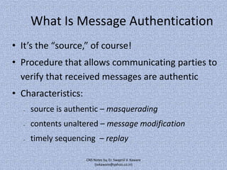 What Is Message Authentication
• It’s the “source,” of course!
• Procedure that allows communicating parties to
verify that received messages are authentic
• Characteristics:
–

source is authentic – masquerading

–

contents unaltered – message modification

–

timely sequencing – replay
CNS Notes by, Er. Swapnil V. Kaware
(svkaware@yahoo.co.in)

 