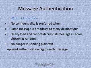 Message Authentication
•

Without Encryption

•

No confidentiality is preferred when:

1.

Same message is broadcast to many destinations

2.

Heavy load and cannot decrypt all messages – some
chosen at random

3.

No danger in sending plaintext

Append authentication tag to each message

CNS Notes by, Er. Swapnil V. Kaware
(svkaware@yahoo.co.in)

 