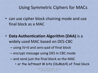 Using Symmetric Ciphers for MACs
• can use cipher block chaining mode and use
final block as a MAC
• Data Authentication Algorithm (DAA) is a
widely used MAC based on DES-CBC
– using IV=0 and zero-pad of final block
– encrypt message using DES in CBC mode

– and send just the final block as the MAC
• or the leftmost M bits (16≤M≤64) of final block
CNS Notes by, Er. Swapnil V. Kaware
(svkaware@yahoo.co.in)

 