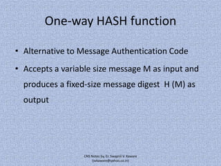 One-way HASH function
• Alternative to Message Authentication Code
• Accepts a variable size message M as input and
produces a fixed-size message digest H (M) as
output

CNS Notes by, Er. Swapnil V. Kaware
(svkaware@yahoo.co.in)

 