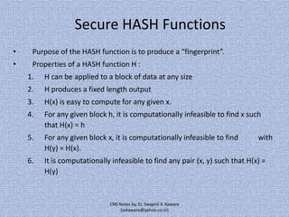 Secure HASH Functions
•

Purpose of the HASH function is to produce a “fingerprint”.

•

Properties of a HASH function H :
1.

H can be applied to a block of data at any size

2.

H produces a fixed length output

3.

H(x) is easy to compute for any given x.

4.

For any given block h, it is computationally infeasible to find x such
that H(x) = h

5.

For any given block x, it is computationally infeasible to find
H(y) = H(x).

6.

It is computationally infeasible to find any pair (x, y) such that H(x) =
H(y)

CNS Notes by, Er. Swapnil V. Kaware
(svkaware@yahoo.co.in)

with

 