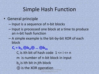 Simple Hash Function
• General principle
– Input is a sequence of n-bit blocks
– Input is processed one block at a time to produce
an n-bit hash function
– A simple example is the bit-by-bit XOR of each
block
Ci = bi1 ⊕bi2⊕ … ⊕bim
Ci is ith bit of hash code 1 <= i <= n
m is number of n-bit block in input
bij is ith bit in jth block
⊕ is the XOR CNS Notes by, Er. Swapnil V. Kaware
operation
(svkaware@yahoo.co.in)

 