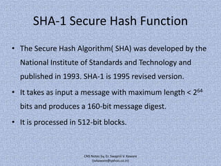 SHA-1 Secure Hash Function
• The Secure Hash Algorithm( SHA) was developed by the
National Institute of Standards and Technology and
published in 1993. SHA-1 is 1995 revised version.
• It takes as input a message with maximum length < 264

bits and produces a 160-bit message digest.
• It is processed in 512-bit blocks.

CNS Notes by, Er. Swapnil V. Kaware
(svkaware@yahoo.co.in)

 