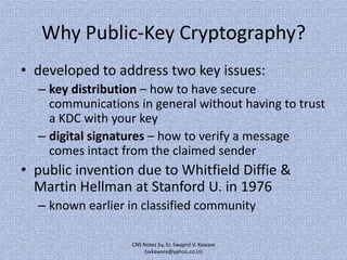 Why Public-Key Cryptography?
• developed to address two key issues:
– key distribution – how to have secure
communications in general without having to trust
a KDC with your key
– digital signatures – how to verify a message
comes intact from the claimed sender

• public invention due to Whitfield Diffie &
Martin Hellman at Stanford U. in 1976
– known earlier in classified community
CNS Notes by, Er. Swapnil V. Kaware
(svkaware@yahoo.co.in)

 