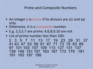 Prime and Composite Numbers
• An integer p is prime if its divisors are 1 and p
only.
• Otherwise, it is a composite number.
• E.g. 2,3,5,7 are prime; 4,6,8,9,10 are not
• List of prime number less than 200:
2 3 5 7 11 13 17 19 23 29 31 37
41 43 47 53 59 61 67 71 73 79 83 89
97 101 103 107 109 113 127 131 137
139 149 151 157 163 167 173 179 181
191 193 197 199
CNS Notes by, Er. Swapnil V. Kaware
(svkaware@yahoo.co.in)

 