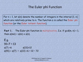 The Euler phi Function
For n 1, let (n) denote the number of integers in the interval [1, n]
which are relatively prime to n. The function is called the Euler phi
function (or the Euler totient function).
Fact 1. The Euler phi function is multiplicative. I.e. if gcd(m, n) = 1,
then (mn) = (m) x (n).

E.g.
91=7×13
(7) =6
(13)=12
(91) = (7) × (13) =6×12＝72
CNS Notes by, Er. Swapnil V. Kaware
(svkaware@yahoo.co.in)

 