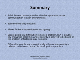 Summary
• Public key encryption provides a flexible system for secure
communication in open environments.
• Based on one-way functions.
• Allows for both authentication and signing.

• Secure public key distribution remains a problem. RSA is a public
key encryption algorithm whose security is believed to be based on
the problem of factoring large numbers.
• ElGamal is a public key encryption algorithm whose security is
believed to be based on the discrete logarithm problem.

CNS Notes by, Er. Swapnil V. Kaware
(svkaware@yahoo.co.in)

 