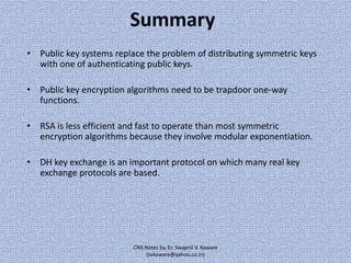 Summary
• Public key systems replace the problem of distributing symmetric keys
with one of authenticating public keys.

• Public key encryption algorithms need to be trapdoor one-way
functions.
• RSA is less efficient and fast to operate than most symmetric
encryption algorithms because they involve modular exponentiation.
• DH key exchange is an important protocol on which many real key
exchange protocols are based.

CNS Notes by, Er. Swapnil V. Kaware
(svkaware@yahoo.co.in)

 