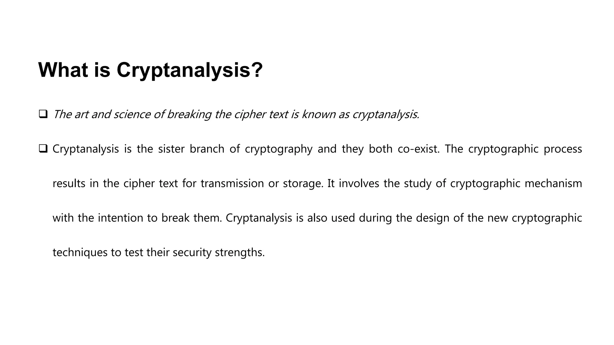 What is Cryptanalysis?
 The art and science of breaking the cipher text is known as cryptanalysis.
 Cryptanalysis is the sister branch of cryptography and they both co-exist. The cryptographic process
results in the cipher text for transmission or storage. It involves the study of cryptographic mechanism
with the intention to break them. Cryptanalysis is also used during the design of the new cryptographic
techniques to test their security strengths.
 