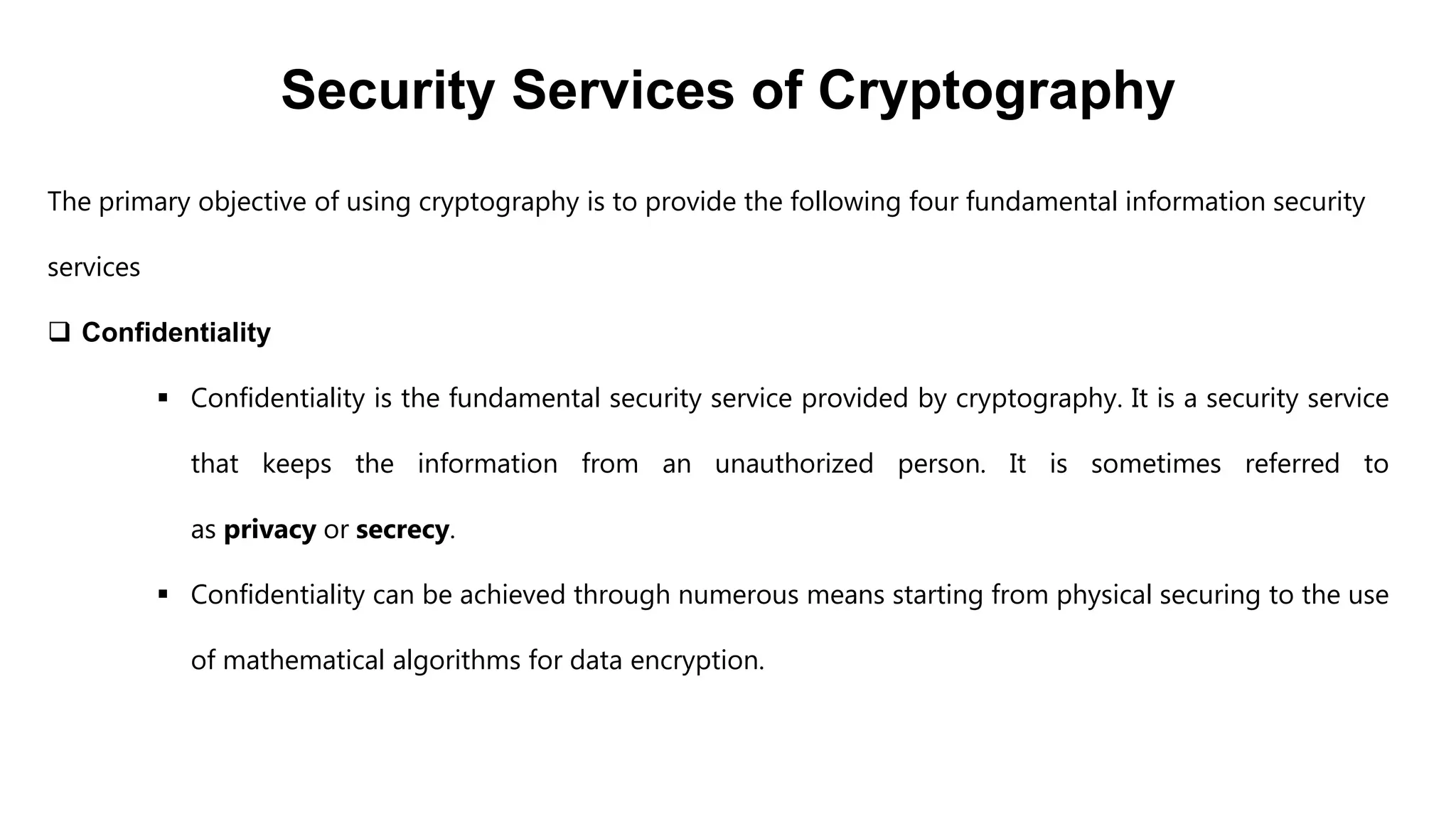 Security Services of Cryptography
The primary objective of using cryptography is to provide the following four fundamental information security
services
 Confidentiality
 Confidentiality is the fundamental security service provided by cryptography. It is a security service
that keeps the information from an unauthorized person. It is sometimes referred to
as privacy or secrecy.
 Confidentiality can be achieved through numerous means starting from physical securing to the use
of mathematical algorithms for data encryption.
 