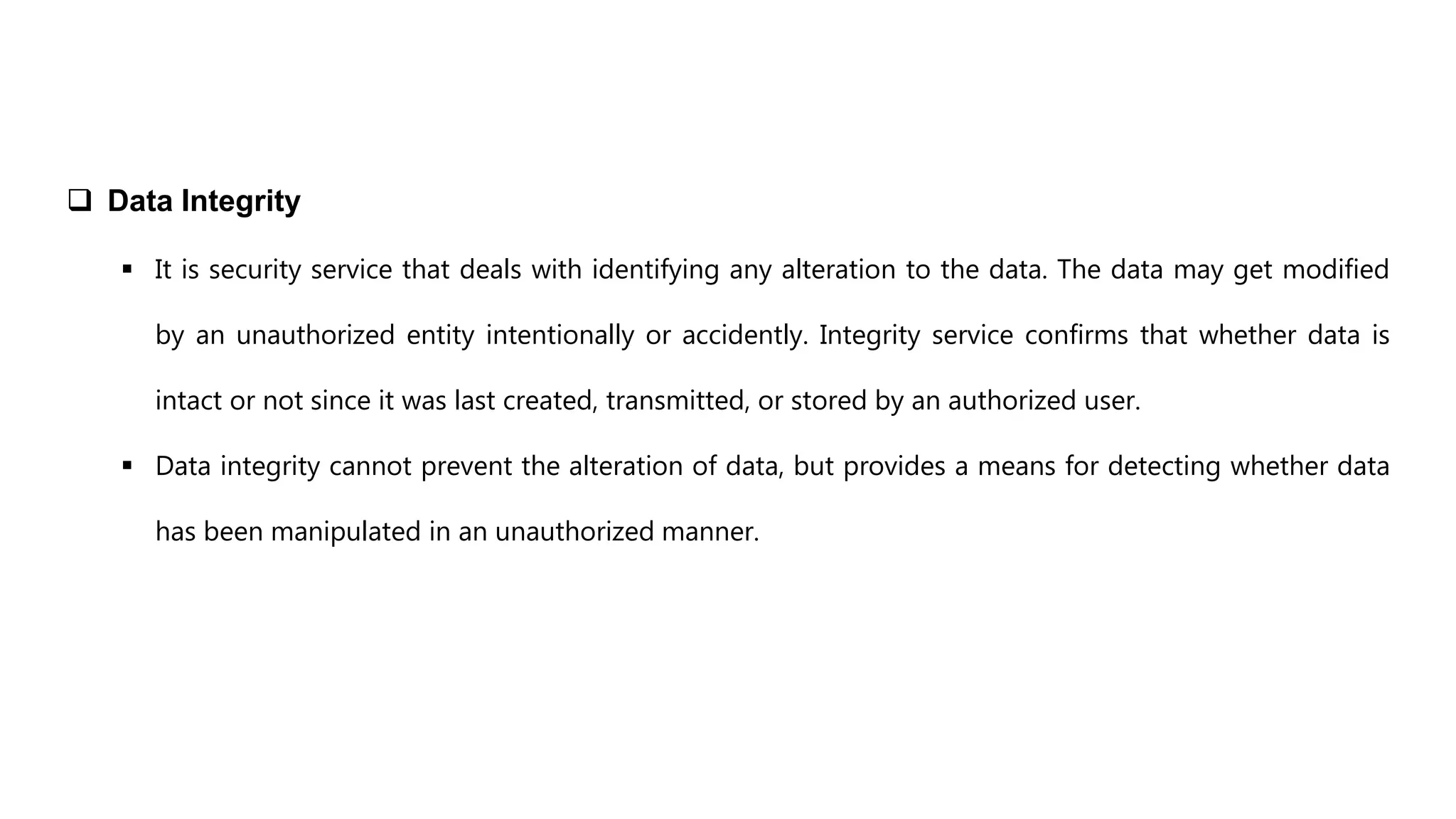  Data Integrity
 It is security service that deals with identifying any alteration to the data. The data may get modified
by an unauthorized entity intentionally or accidently. Integrity service confirms that whether data is
intact or not since it was last created, transmitted, or stored by an authorized user.
 Data integrity cannot prevent the alteration of data, but provides a means for detecting whether data
has been manipulated in an unauthorized manner.
 