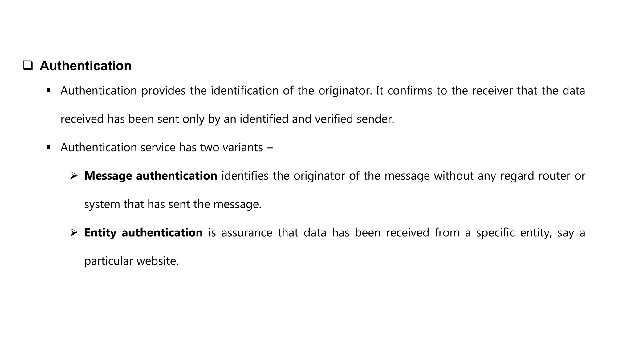  Authentication
 Authentication provides the identification of the originator. It confirms to the receiver that the data
received has been sent only by an identified and verified sender.
 Authentication service has two variants −
 Message authentication identifies the originator of the message without any regard router or
system that has sent the message.
 Entity authentication is assurance that data has been received from a specific entity, say a
particular website.
 