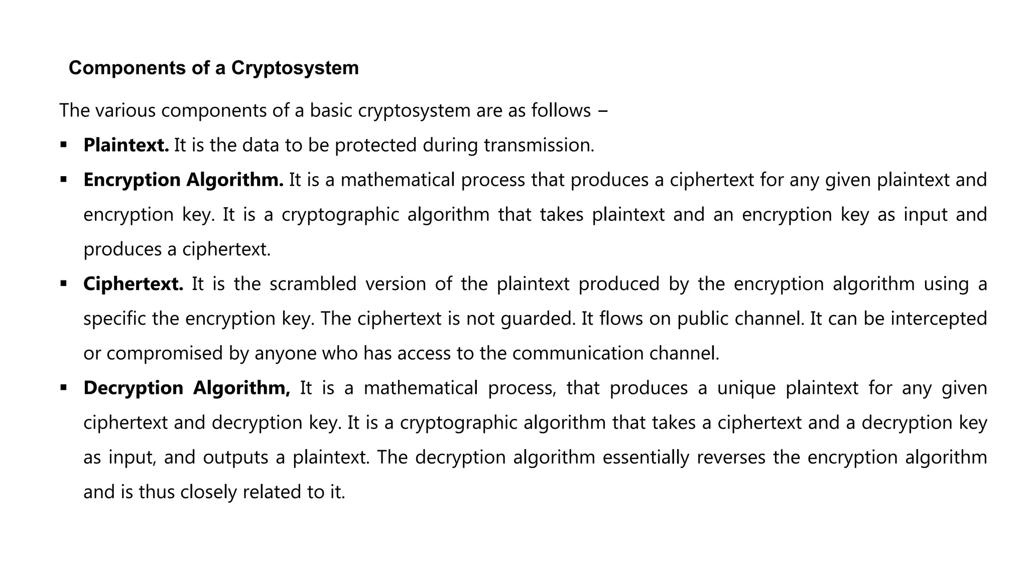 Components of a Cryptosystem
The various components of a basic cryptosystem are as follows −
 Plaintext. It is the data to be protected during transmission.
 Encryption Algorithm. It is a mathematical process that produces a ciphertext for any given plaintext and
encryption key. It is a cryptographic algorithm that takes plaintext and an encryption key as input and
produces a ciphertext.
 Ciphertext. It is the scrambled version of the plaintext produced by the encryption algorithm using a
specific the encryption key. The ciphertext is not guarded. It flows on public channel. It can be intercepted
or compromised by anyone who has access to the communication channel.
 Decryption Algorithm, It is a mathematical process, that produces a unique plaintext for any given
ciphertext and decryption key. It is a cryptographic algorithm that takes a ciphertext and a decryption key
as input, and outputs a plaintext. The decryption algorithm essentially reverses the encryption algorithm
and is thus closely related to it.
 