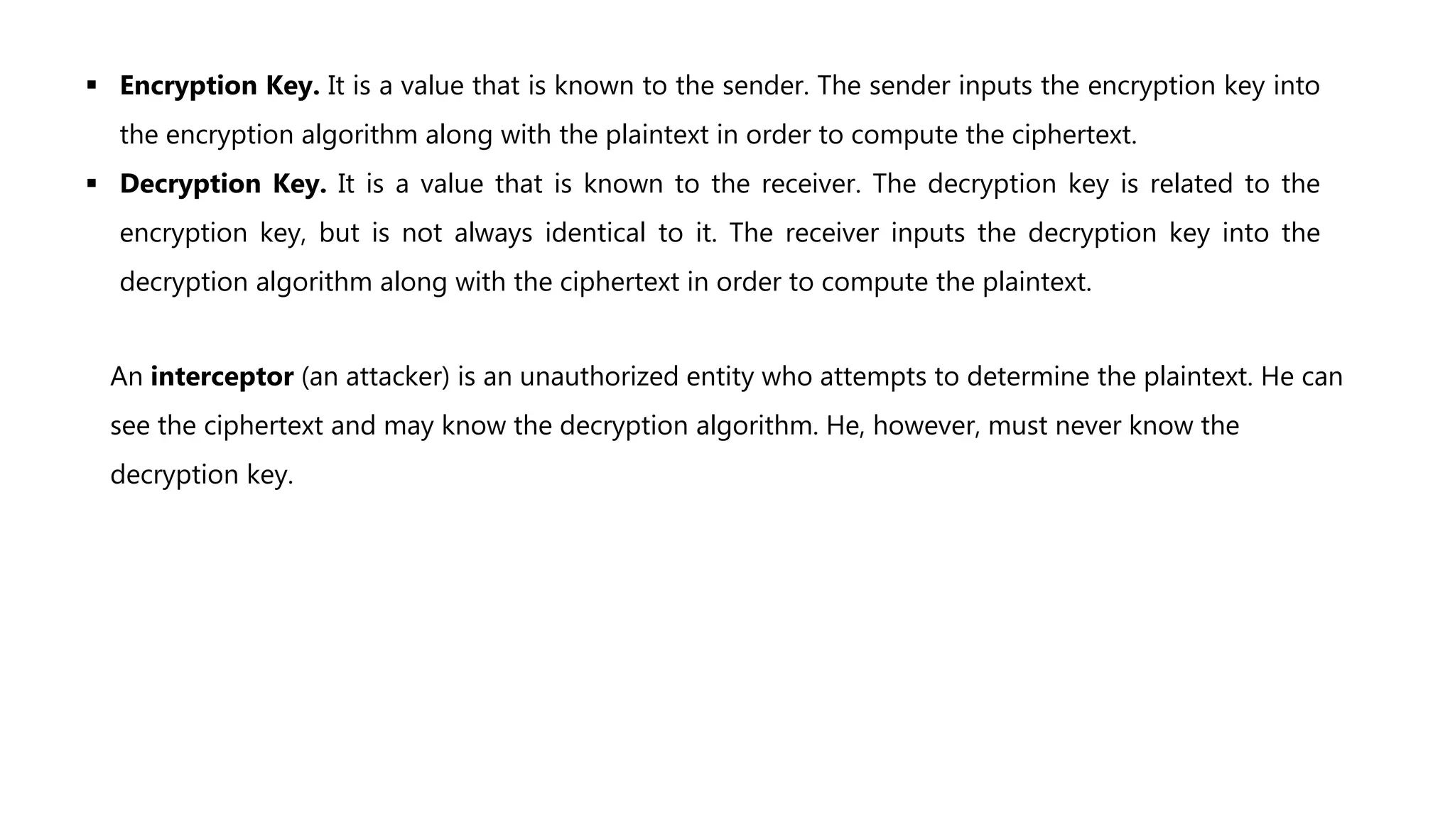  Encryption Key. It is a value that is known to the sender. The sender inputs the encryption key into
the encryption algorithm along with the plaintext in order to compute the ciphertext.
 Decryption Key. It is a value that is known to the receiver. The decryption key is related to the
encryption key, but is not always identical to it. The receiver inputs the decryption key into the
decryption algorithm along with the ciphertext in order to compute the plaintext.
An interceptor (an attacker) is an unauthorized entity who attempts to determine the plaintext. He can
see the ciphertext and may know the decryption algorithm. He, however, must never know the
decryption key.
 