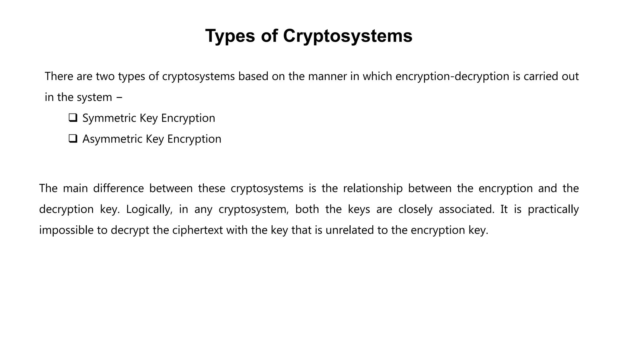 Types of Cryptosystems
There are two types of cryptosystems based on the manner in which encryption-decryption is carried out
in the system −
 Symmetric Key Encryption
 Asymmetric Key Encryption
The main difference between these cryptosystems is the relationship between the encryption and the
decryption key. Logically, in any cryptosystem, both the keys are closely associated. It is practically
impossible to decrypt the ciphertext with the key that is unrelated to the encryption key.
 