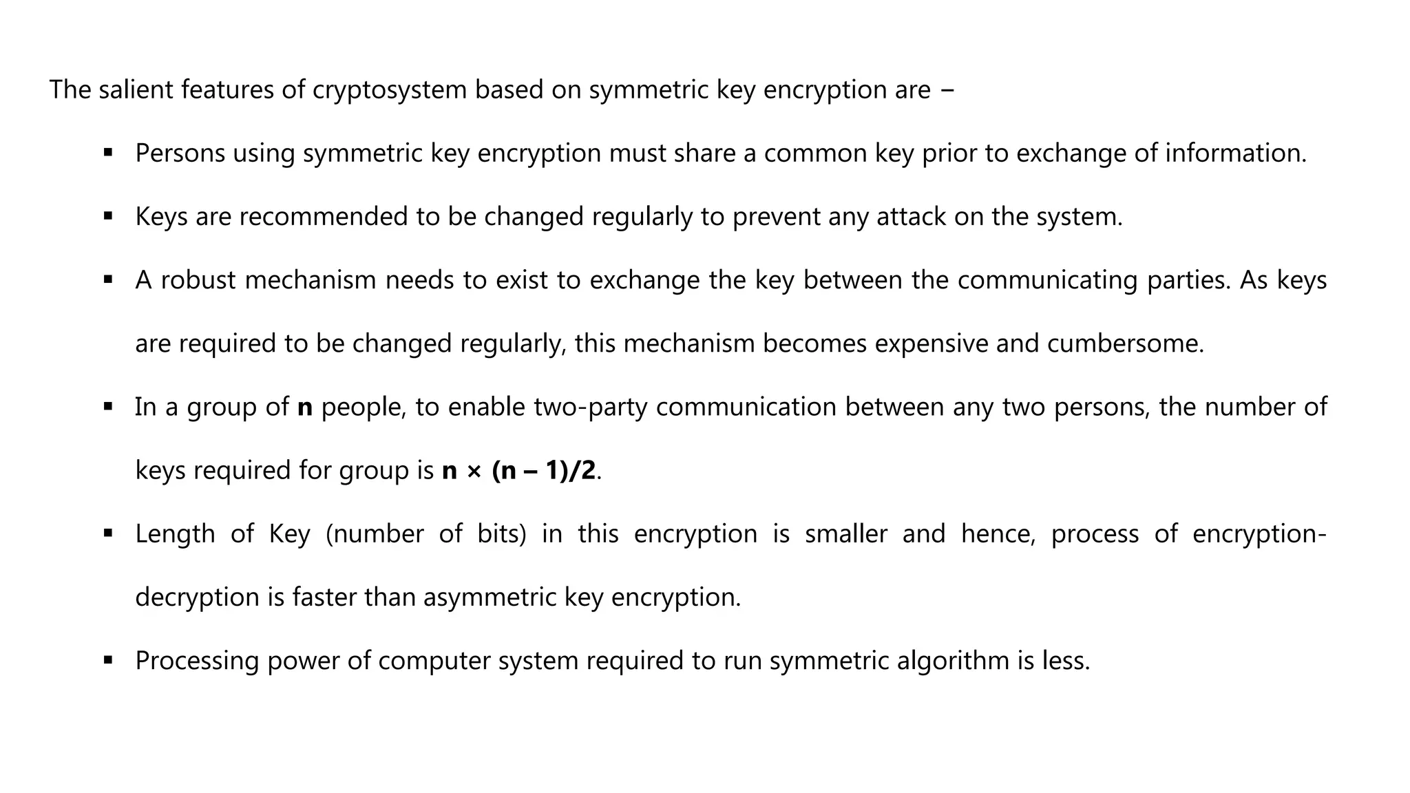 The salient features of cryptosystem based on symmetric key encryption are −
 Persons using symmetric key encryption must share a common key prior to exchange of information.
 Keys are recommended to be changed regularly to prevent any attack on the system.
 A robust mechanism needs to exist to exchange the key between the communicating parties. As keys
are required to be changed regularly, this mechanism becomes expensive and cumbersome.
 In a group of n people, to enable two-party communication between any two persons, the number of
keys required for group is n × (n – 1)/2.
 Length of Key (number of bits) in this encryption is smaller and hence, process of encryption-
decryption is faster than asymmetric key encryption.
 Processing power of computer system required to run symmetric algorithm is less.
 