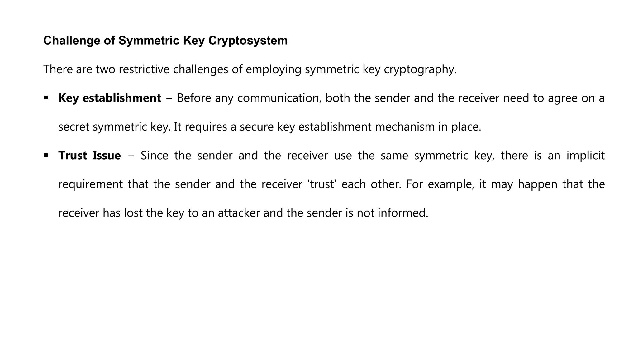 Challenge of Symmetric Key Cryptosystem
There are two restrictive challenges of employing symmetric key cryptography.
 Key establishment − Before any communication, both the sender and the receiver need to agree on a
secret symmetric key. It requires a secure key establishment mechanism in place.
 Trust Issue − Since the sender and the receiver use the same symmetric key, there is an implicit
requirement that the sender and the receiver ‘trust’ each other. For example, it may happen that the
receiver has lost the key to an attacker and the sender is not informed.
 