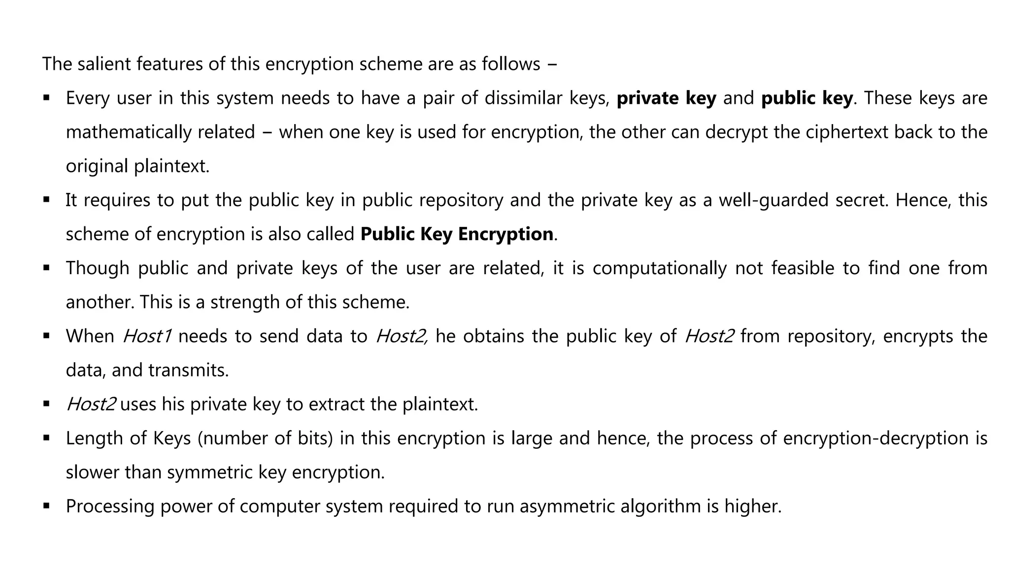 The salient features of this encryption scheme are as follows −
 Every user in this system needs to have a pair of dissimilar keys, private key and public key. These keys are
mathematically related − when one key is used for encryption, the other can decrypt the ciphertext back to the
original plaintext.
 It requires to put the public key in public repository and the private key as a well-guarded secret. Hence, this
scheme of encryption is also called Public Key Encryption.
 Though public and private keys of the user are related, it is computationally not feasible to find one from
another. This is a strength of this scheme.
 When Host1 needs to send data to Host2, he obtains the public key of Host2 from repository, encrypts the
data, and transmits.
 Host2 uses his private key to extract the plaintext.
 Length of Keys (number of bits) in this encryption is large and hence, the process of encryption-decryption is
slower than symmetric key encryption.
 Processing power of computer system required to run asymmetric algorithm is higher.
 