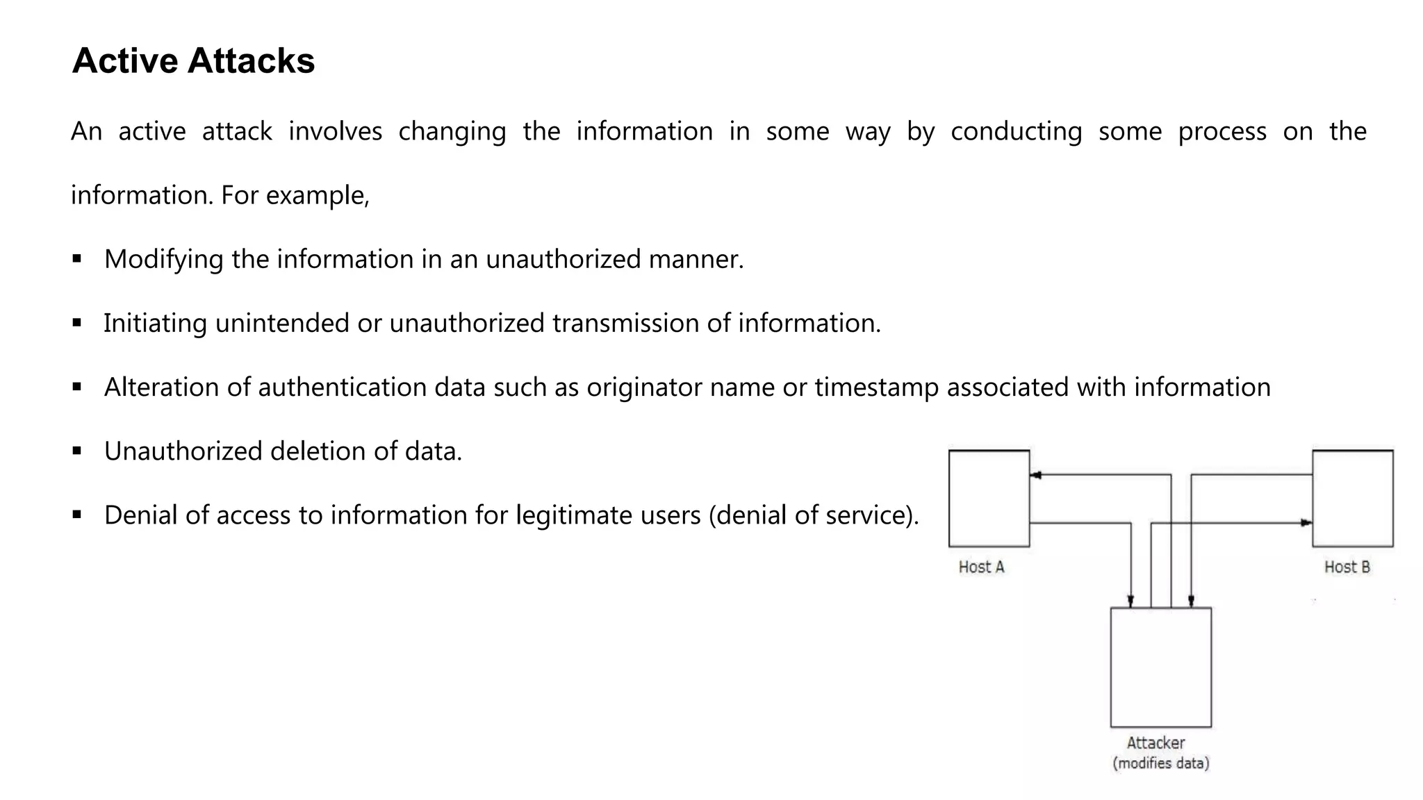 Active Attacks
An active attack involves changing the information in some way by conducting some process on the
information. For example,
 Modifying the information in an unauthorized manner.
 Initiating unintended or unauthorized transmission of information.
 Alteration of authentication data such as originator name or timestamp associated with information
 Unauthorized deletion of data.
 Denial of access to information for legitimate users (denial of service).
 