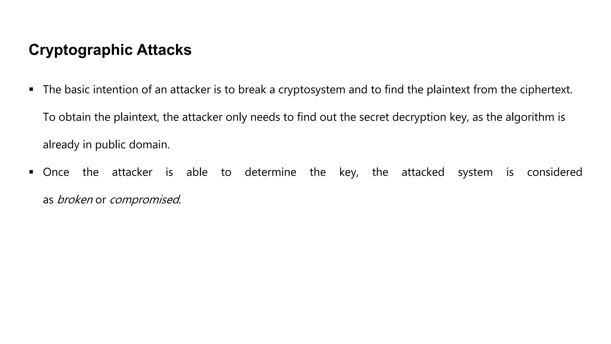 Cryptographic Attacks
 The basic intention of an attacker is to break a cryptosystem and to find the plaintext from the ciphertext.
To obtain the plaintext, the attacker only needs to find out the secret decryption key, as the algorithm is
already in public domain.
 Once the attacker is able to determine the key, the attacked system is considered
as broken or compromised.
 