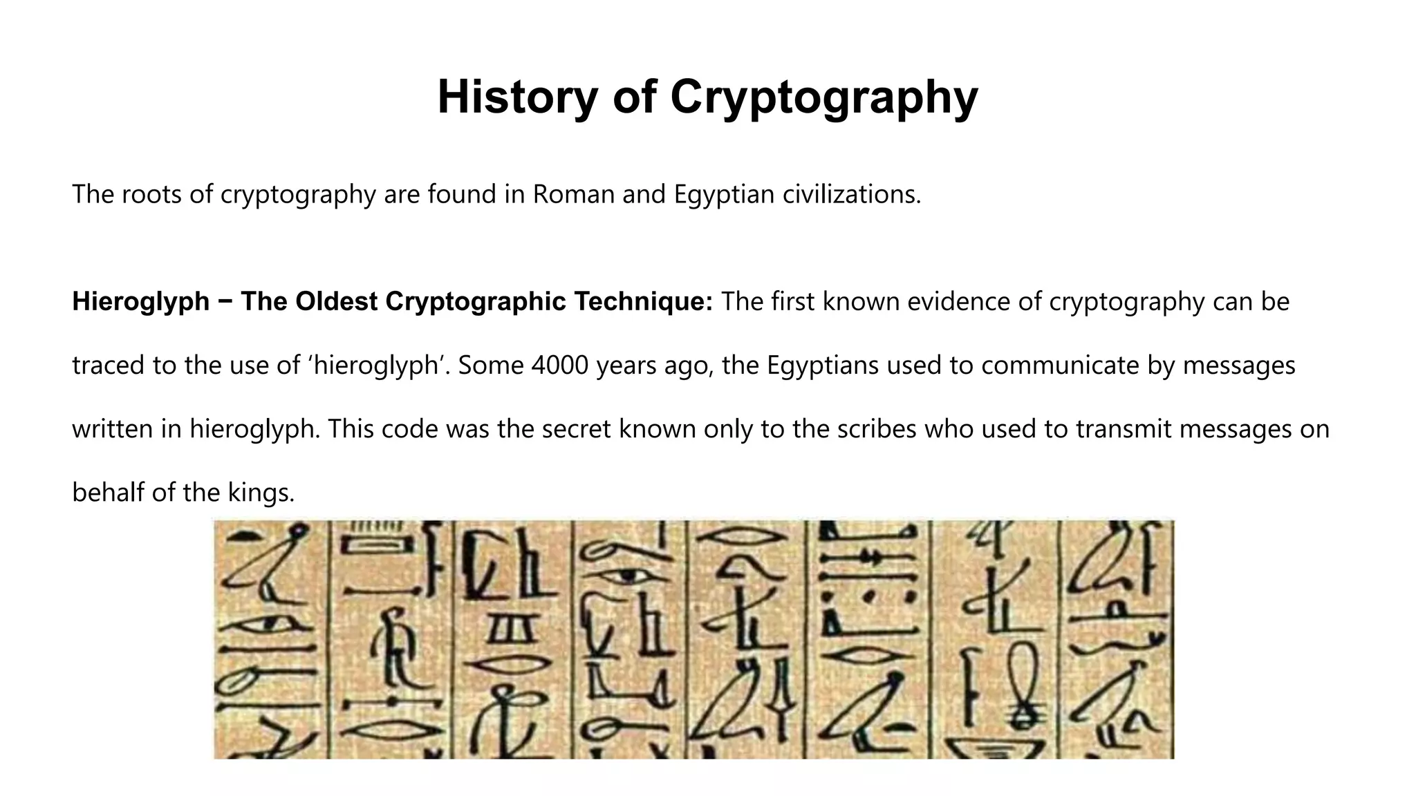 History of Cryptography
The roots of cryptography are found in Roman and Egyptian civilizations.
Hieroglyph − The Oldest Cryptographic Technique: The first known evidence of cryptography can be
traced to the use of ‘hieroglyph’. Some 4000 years ago, the Egyptians used to communicate by messages
written in hieroglyph. This code was the secret known only to the scribes who used to transmit messages on
behalf of the kings.
 