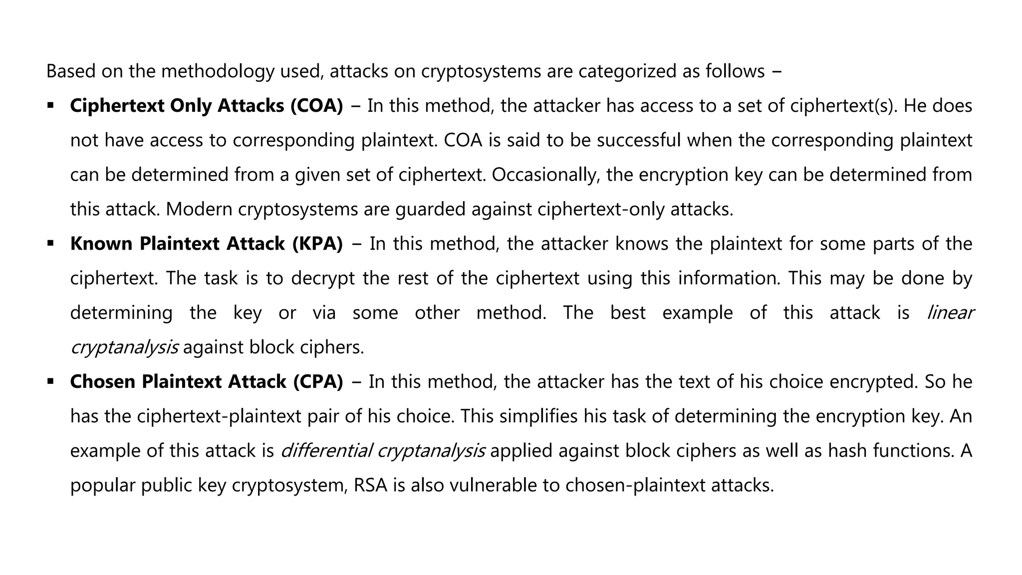 Based on the methodology used, attacks on cryptosystems are categorized as follows −
 Ciphertext Only Attacks (COA) − In this method, the attacker has access to a set of ciphertext(s). He does
not have access to corresponding plaintext. COA is said to be successful when the corresponding plaintext
can be determined from a given set of ciphertext. Occasionally, the encryption key can be determined from
this attack. Modern cryptosystems are guarded against ciphertext-only attacks.
 Known Plaintext Attack (KPA) − In this method, the attacker knows the plaintext for some parts of the
ciphertext. The task is to decrypt the rest of the ciphertext using this information. This may be done by
determining the key or via some other method. The best example of this attack is linear
cryptanalysis against block ciphers.
 Chosen Plaintext Attack (CPA) − In this method, the attacker has the text of his choice encrypted. So he
has the ciphertext-plaintext pair of his choice. This simplifies his task of determining the encryption key. An
example of this attack is differential cryptanalysis applied against block ciphers as well as hash functions. A
popular public key cryptosystem, RSA is also vulnerable to chosen-plaintext attacks.
 