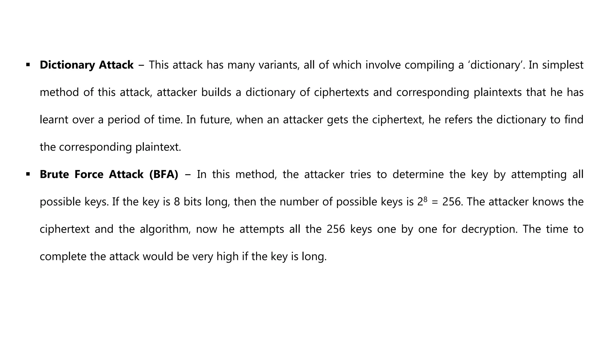  Dictionary Attack − This attack has many variants, all of which involve compiling a ‘dictionary’. In simplest
method of this attack, attacker builds a dictionary of ciphertexts and corresponding plaintexts that he has
learnt over a period of time. In future, when an attacker gets the ciphertext, he refers the dictionary to find
the corresponding plaintext.
 Brute Force Attack (BFA) − In this method, the attacker tries to determine the key by attempting all
possible keys. If the key is 8 bits long, then the number of possible keys is 28 = 256. The attacker knows the
ciphertext and the algorithm, now he attempts all the 256 keys one by one for decryption. The time to
complete the attack would be very high if the key is long.
 