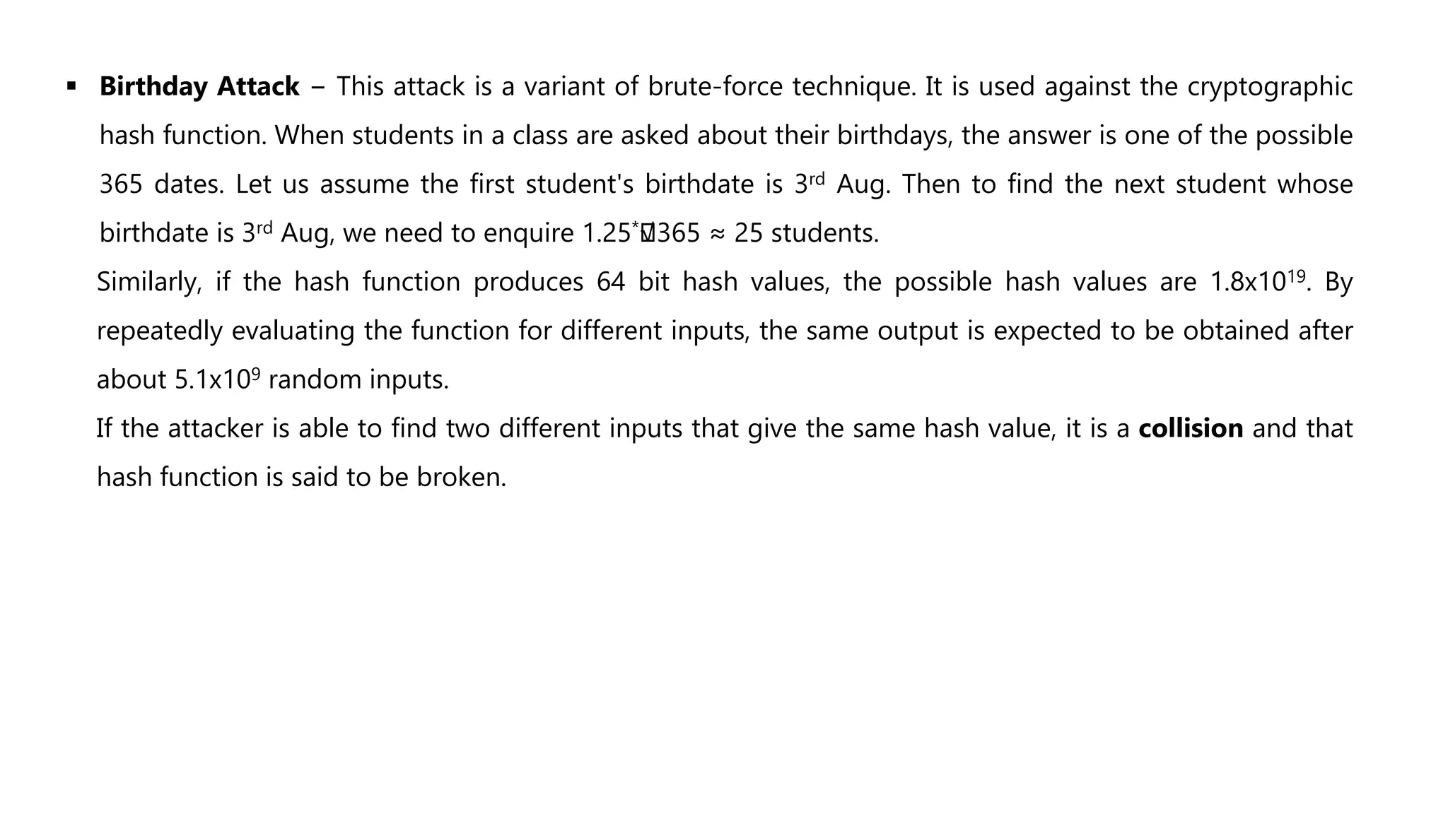 Birthday Attack − This attack is a variant of brute-force technique. It is used against the cryptographic
hash function. When students in a class are asked about their birthdays, the answer is one of the possible
365 dates. Let us assume the first student's birthdate is 3rd Aug. Then to find the next student whose
birthdate is 3rd Aug, we need to enquire 1.25*
√365 ≈ 25 students.
Similarly, if the hash function produces 64 bit hash values, the possible hash values are 1.8x1019. By
repeatedly evaluating the function for different inputs, the same output is expected to be obtained after
about 5.1x109 random inputs.
If the attacker is able to find two different inputs that give the same hash value, it is a collision and that
hash function is said to be broken.
 