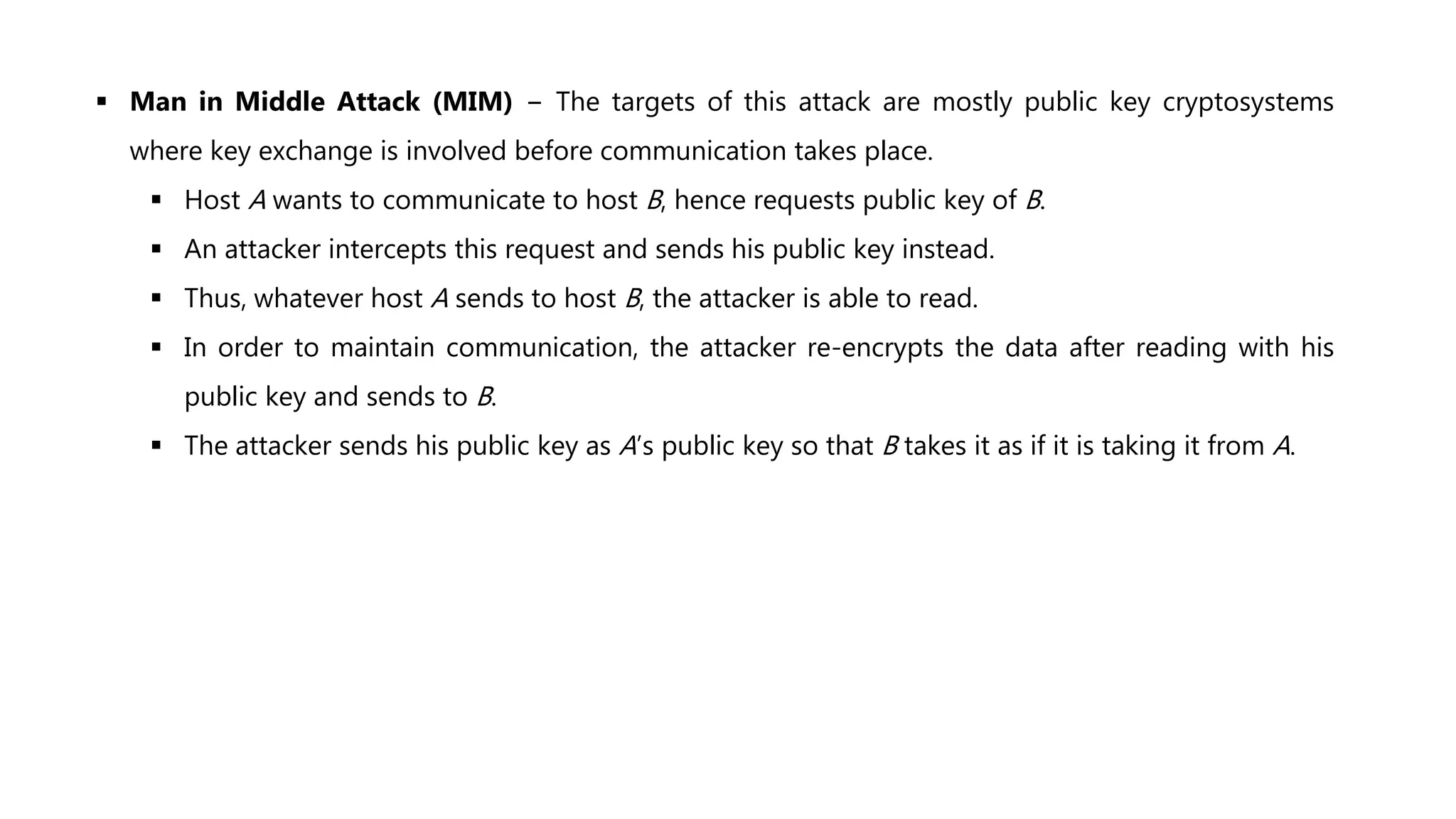  Man in Middle Attack (MIM) − The targets of this attack are mostly public key cryptosystems
where key exchange is involved before communication takes place.
 Host A wants to communicate to host B, hence requests public key of B.
 An attacker intercepts this request and sends his public key instead.
 Thus, whatever host A sends to host B, the attacker is able to read.
 In order to maintain communication, the attacker re-encrypts the data after reading with his
public key and sends to B.
 The attacker sends his public key as A’s public key so that B takes it as if it is taking it from A.
 
