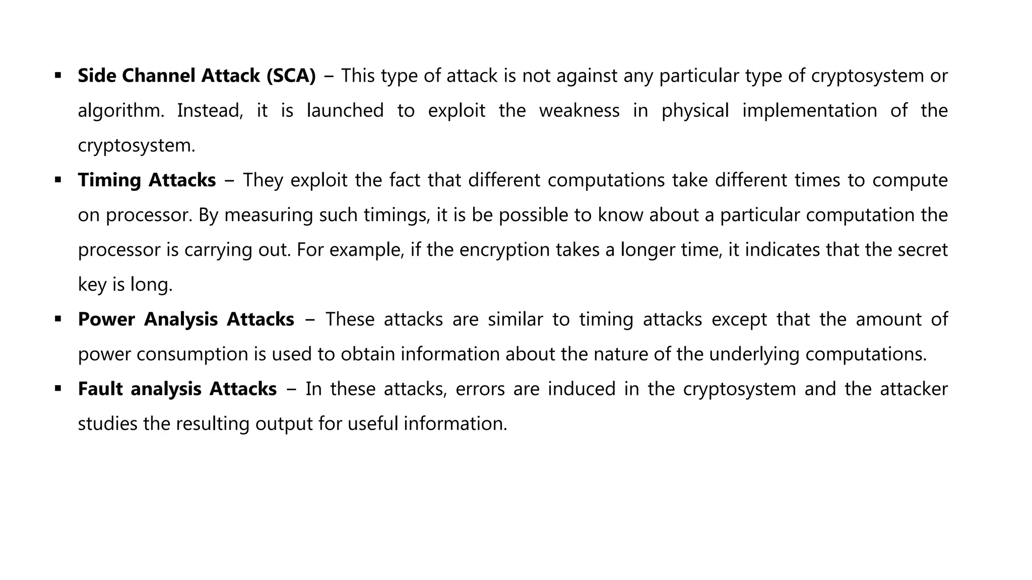  Side Channel Attack (SCA) − This type of attack is not against any particular type of cryptosystem or
algorithm. Instead, it is launched to exploit the weakness in physical implementation of the
cryptosystem.
 Timing Attacks − They exploit the fact that different computations take different times to compute
on processor. By measuring such timings, it is be possible to know about a particular computation the
processor is carrying out. For example, if the encryption takes a longer time, it indicates that the secret
key is long.
 Power Analysis Attacks − These attacks are similar to timing attacks except that the amount of
power consumption is used to obtain information about the nature of the underlying computations.
 Fault analysis Attacks − In these attacks, errors are induced in the cryptosystem and the attacker
studies the resulting output for useful information.
 