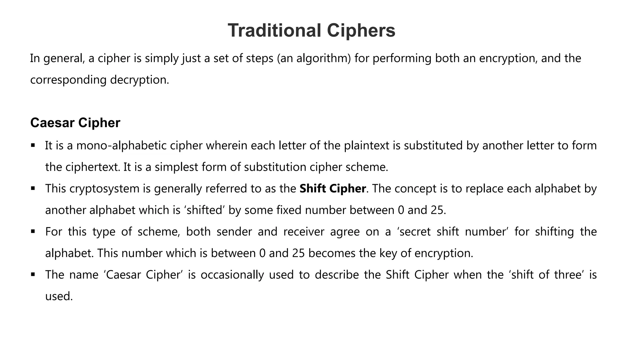 Traditional Ciphers
In general, a cipher is simply just a set of steps (an algorithm) for performing both an encryption, and the
corresponding decryption.
Caesar Cipher
 It is a mono-alphabetic cipher wherein each letter of the plaintext is substituted by another letter to form
the ciphertext. It is a simplest form of substitution cipher scheme.
 This cryptosystem is generally referred to as the Shift Cipher. The concept is to replace each alphabet by
another alphabet which is ‘shifted’ by some fixed number between 0 and 25.
 For this type of scheme, both sender and receiver agree on a ‘secret shift number’ for shifting the
alphabet. This number which is between 0 and 25 becomes the key of encryption.
 The name ‘Caesar Cipher’ is occasionally used to describe the Shift Cipher when the ‘shift of three’ is
used.
 