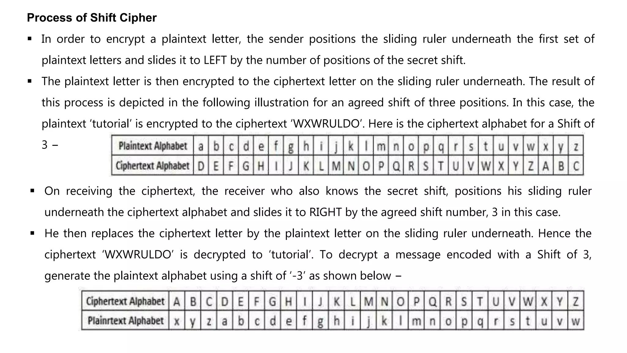 Process of Shift Cipher
 In order to encrypt a plaintext letter, the sender positions the sliding ruler underneath the first set of
plaintext letters and slides it to LEFT by the number of positions of the secret shift.
 The plaintext letter is then encrypted to the ciphertext letter on the sliding ruler underneath. The result of
this process is depicted in the following illustration for an agreed shift of three positions. In this case, the
plaintext ‘tutorial’ is encrypted to the ciphertext ‘WXWRULDO’. Here is the ciphertext alphabet for a Shift of
3 −
 On receiving the ciphertext, the receiver who also knows the secret shift, positions his sliding ruler
underneath the ciphertext alphabet and slides it to RIGHT by the agreed shift number, 3 in this case.
 He then replaces the ciphertext letter by the plaintext letter on the sliding ruler underneath. Hence the
ciphertext ‘WXWRULDO’ is decrypted to ‘tutorial’. To decrypt a message encoded with a Shift of 3,
generate the plaintext alphabet using a shift of ‘-3’ as shown below −
 