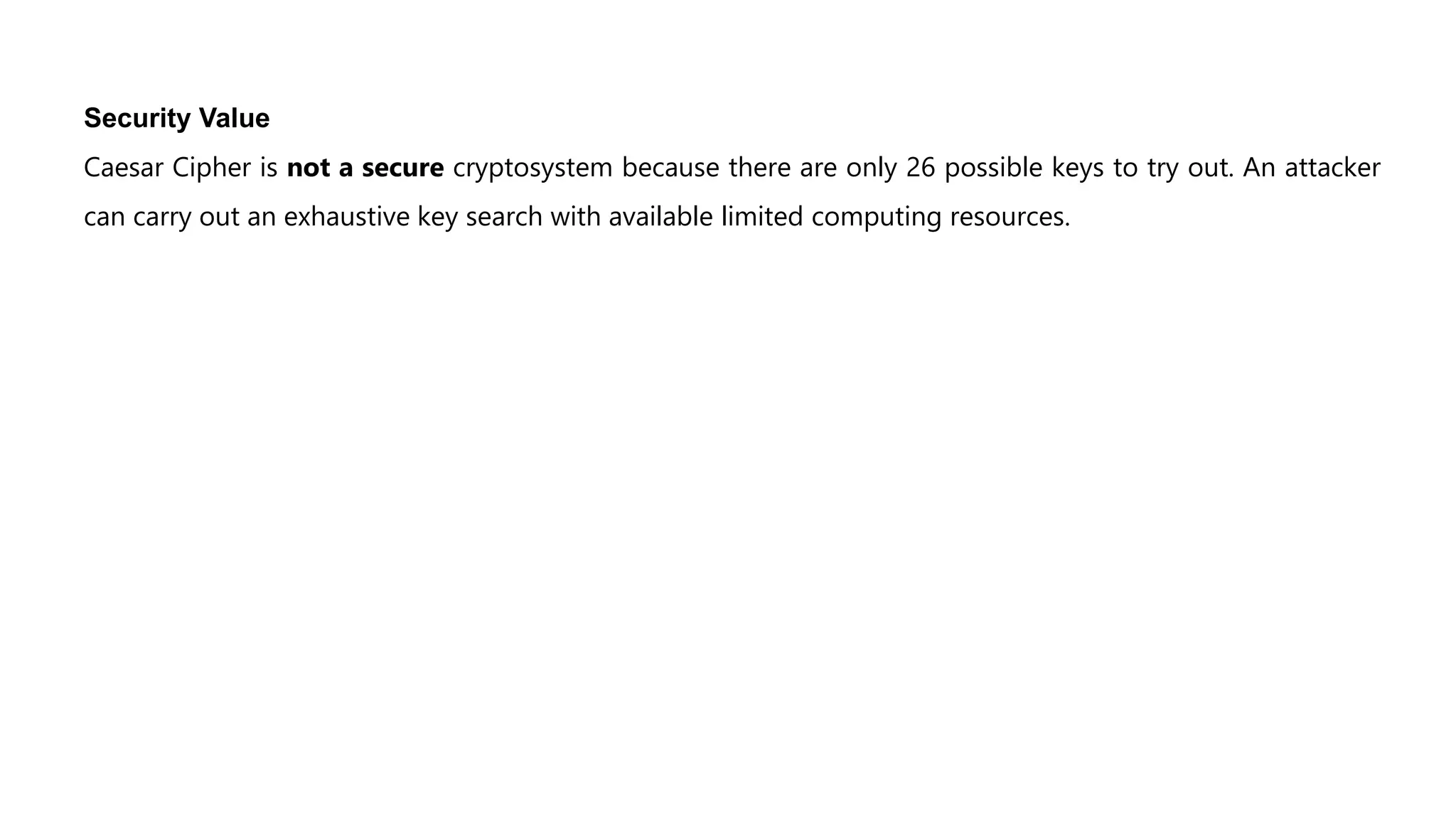 Security Value
Caesar Cipher is not a secure cryptosystem because there are only 26 possible keys to try out. An attacker
can carry out an exhaustive key search with available limited computing resources.
 