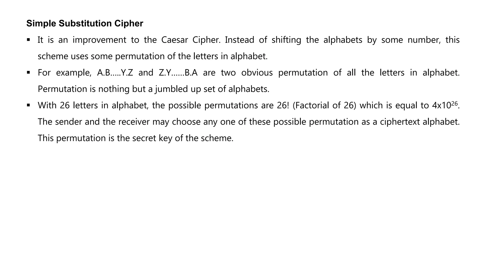 Simple Substitution Cipher
 It is an improvement to the Caesar Cipher. Instead of shifting the alphabets by some number, this
scheme uses some permutation of the letters in alphabet.
 For example, A.B…..Y.Z and Z.Y……B.A are two obvious permutation of all the letters in alphabet.
Permutation is nothing but a jumbled up set of alphabets.
 With 26 letters in alphabet, the possible permutations are 26! (Factorial of 26) which is equal to 4x1026.
The sender and the receiver may choose any one of these possible permutation as a ciphertext alphabet.
This permutation is the secret key of the scheme.
 