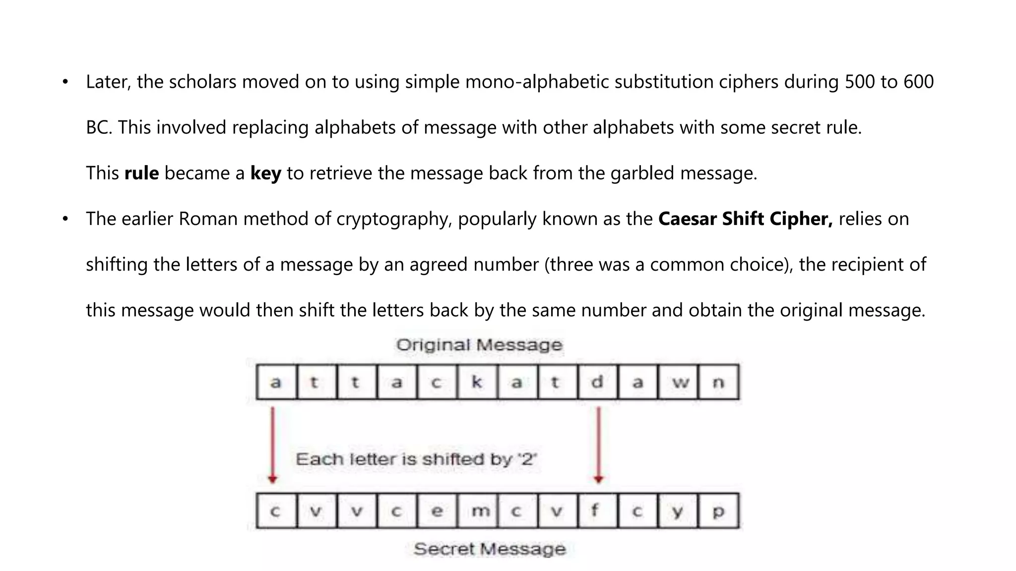 • Later, the scholars moved on to using simple mono-alphabetic substitution ciphers during 500 to 600
BC. This involved replacing alphabets of message with other alphabets with some secret rule.
This rule became a key to retrieve the message back from the garbled message.
• The earlier Roman method of cryptography, popularly known as the Caesar Shift Cipher, relies on
shifting the letters of a message by an agreed number (three was a common choice), the recipient of
this message would then shift the letters back by the same number and obtain the original message.
 