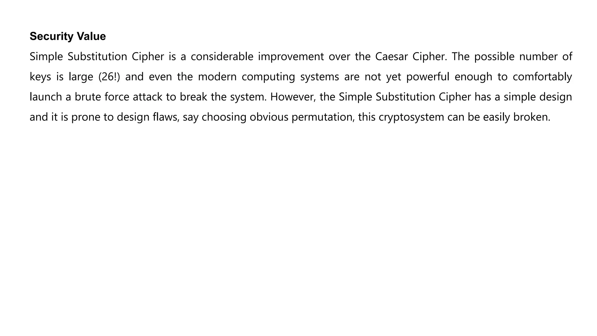 Security Value
Simple Substitution Cipher is a considerable improvement over the Caesar Cipher. The possible number of
keys is large (26!) and even the modern computing systems are not yet powerful enough to comfortably
launch a brute force attack to break the system. However, the Simple Substitution Cipher has a simple design
and it is prone to design flaws, say choosing obvious permutation, this cryptosystem can be easily broken.
 