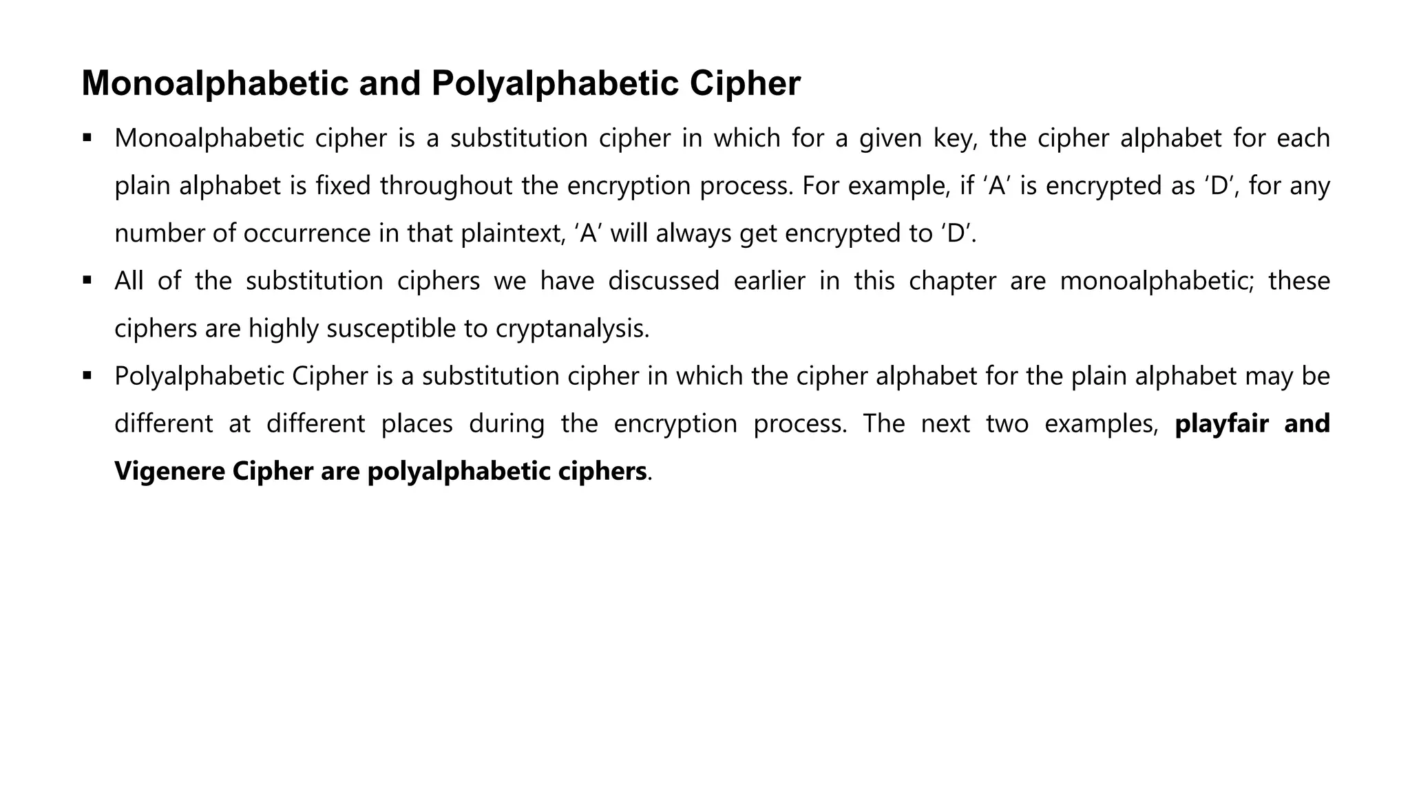 Monoalphabetic and Polyalphabetic Cipher
 Monoalphabetic cipher is a substitution cipher in which for a given key, the cipher alphabet for each
plain alphabet is fixed throughout the encryption process. For example, if ‘A’ is encrypted as ‘D’, for any
number of occurrence in that plaintext, ‘A’ will always get encrypted to ‘D’.
 All of the substitution ciphers we have discussed earlier in this chapter are monoalphabetic; these
ciphers are highly susceptible to cryptanalysis.
 Polyalphabetic Cipher is a substitution cipher in which the cipher alphabet for the plain alphabet may be
different at different places during the encryption process. The next two examples, playfair and
Vigenere Cipher are polyalphabetic ciphers.
 