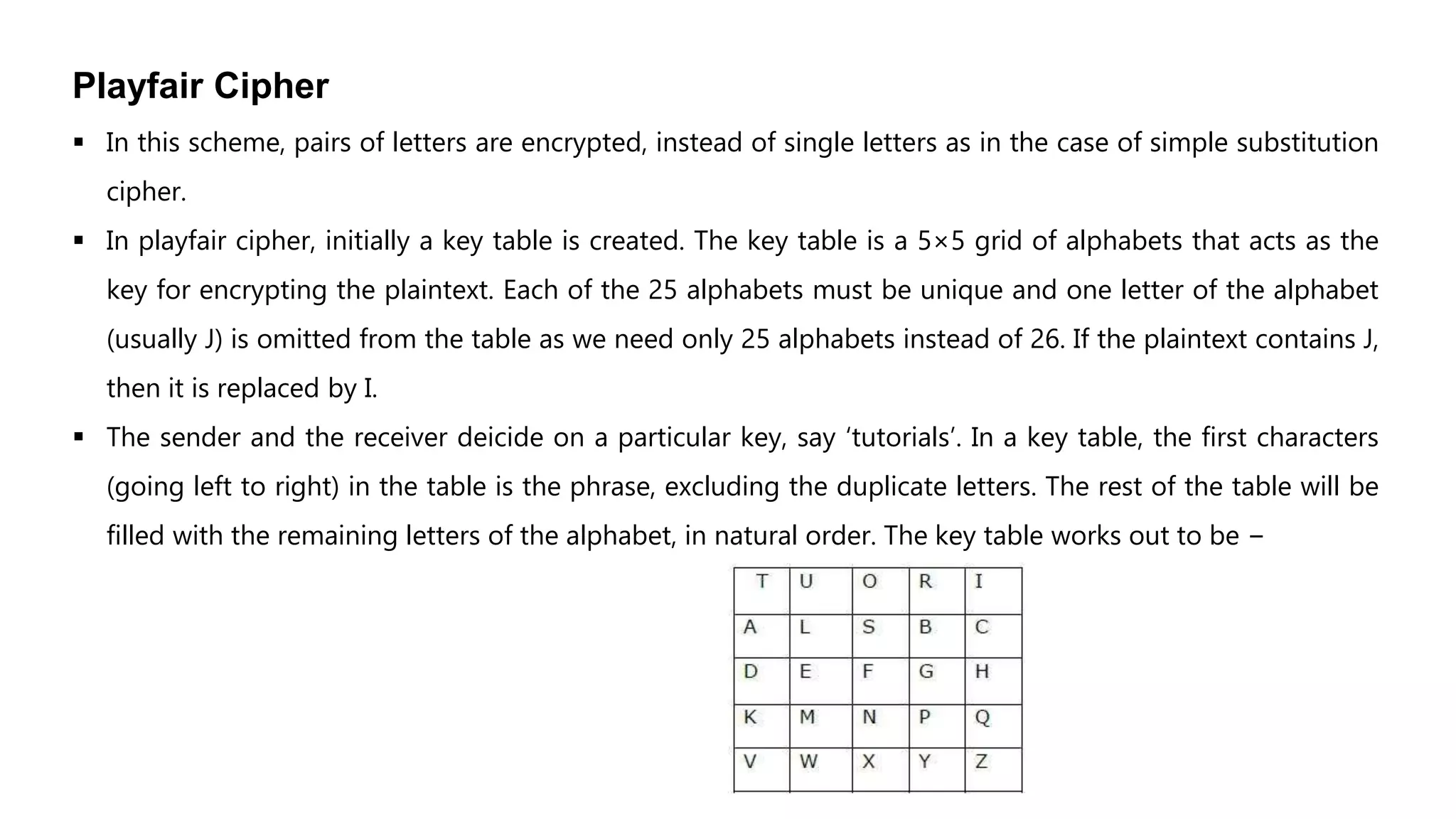 Playfair Cipher
 In this scheme, pairs of letters are encrypted, instead of single letters as in the case of simple substitution
cipher.
 In playfair cipher, initially a key table is created. The key table is a 5×5 grid of alphabets that acts as the
key for encrypting the plaintext. Each of the 25 alphabets must be unique and one letter of the alphabet
(usually J) is omitted from the table as we need only 25 alphabets instead of 26. If the plaintext contains J,
then it is replaced by I.
 The sender and the receiver deicide on a particular key, say ‘tutorials’. In a key table, the first characters
(going left to right) in the table is the phrase, excluding the duplicate letters. The rest of the table will be
filled with the remaining letters of the alphabet, in natural order. The key table works out to be −
 