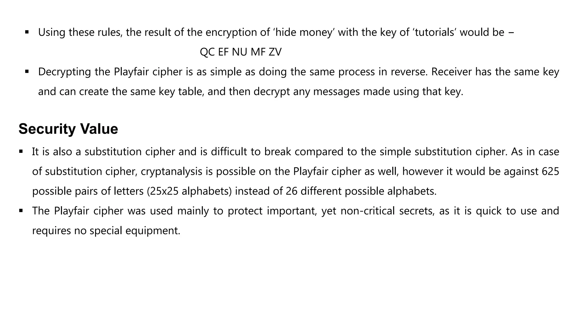  Using these rules, the result of the encryption of ‘hide money’ with the key of ‘tutorials’ would be −
QC EF NU MF ZV
 Decrypting the Playfair cipher is as simple as doing the same process in reverse. Receiver has the same key
and can create the same key table, and then decrypt any messages made using that key.
Security Value
 It is also a substitution cipher and is difficult to break compared to the simple substitution cipher. As in case
of substitution cipher, cryptanalysis is possible on the Playfair cipher as well, however it would be against 625
possible pairs of letters (25x25 alphabets) instead of 26 different possible alphabets.
 The Playfair cipher was used mainly to protect important, yet non-critical secrets, as it is quick to use and
requires no special equipment.
 
