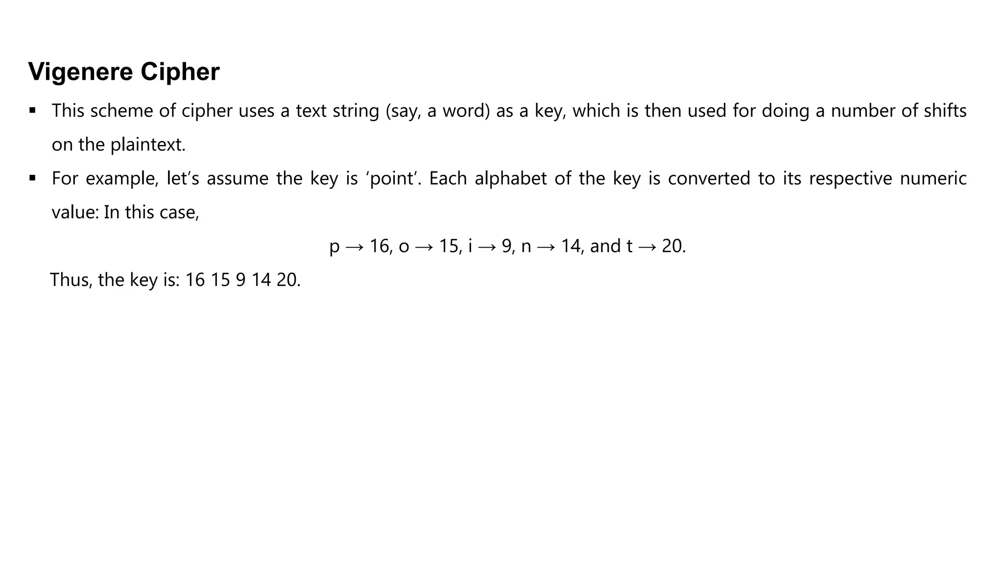 Vigenere Cipher
 This scheme of cipher uses a text string (say, a word) as a key, which is then used for doing a number of shifts
on the plaintext.
 For example, let’s assume the key is ‘point’. Each alphabet of the key is converted to its respective numeric
value: In this case,
p → 16, o → 15, i → 9, n → 14, and t → 20.
Thus, the key is: 16 15 9 14 20.
 