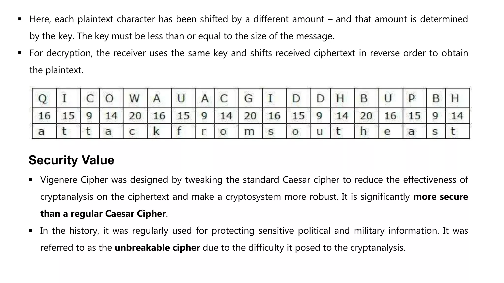  Here, each plaintext character has been shifted by a different amount – and that amount is determined
by the key. The key must be less than or equal to the size of the message.
 For decryption, the receiver uses the same key and shifts received ciphertext in reverse order to obtain
the plaintext.
Security Value
 Vigenere Cipher was designed by tweaking the standard Caesar cipher to reduce the effectiveness of
cryptanalysis on the ciphertext and make a cryptosystem more robust. It is significantly more secure
than a regular Caesar Cipher.
 In the history, it was regularly used for protecting sensitive political and military information. It was
referred to as the unbreakable cipher due to the difficulty it posed to the cryptanalysis.
 