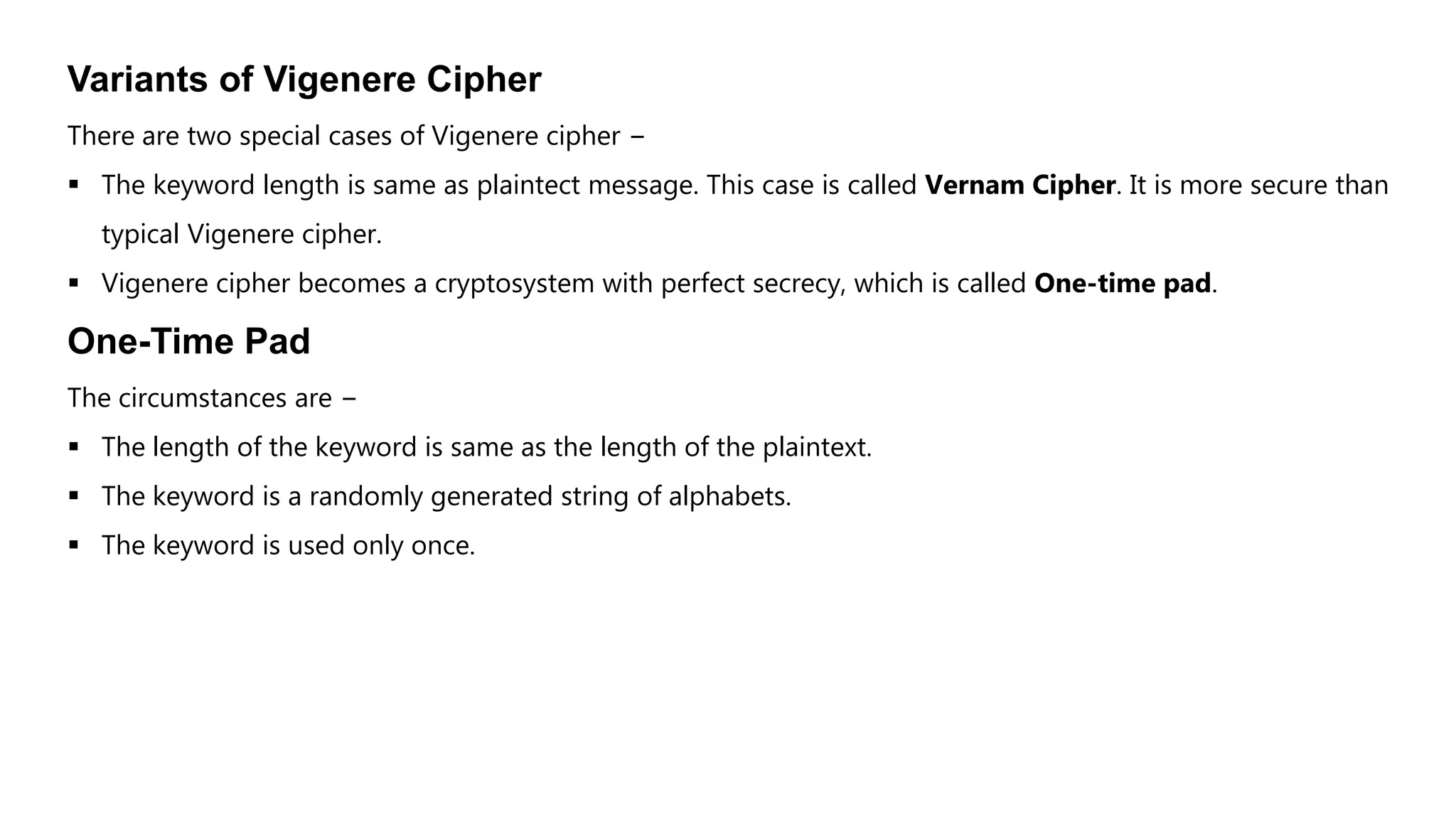 Variants of Vigenere Cipher
There are two special cases of Vigenere cipher −
 The keyword length is same as plaintect message. This case is called Vernam Cipher. It is more secure than
typical Vigenere cipher.
 Vigenere cipher becomes a cryptosystem with perfect secrecy, which is called One-time pad.
One-Time Pad
The circumstances are −
 The length of the keyword is same as the length of the plaintext.
 The keyword is a randomly generated string of alphabets.
 The keyword is used only once.
 